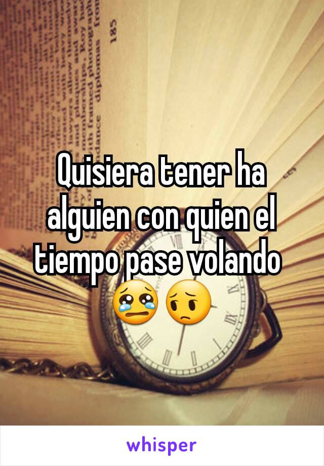 Quisiera tener ha alguien con quien el tiempo pase volando 
😢😔