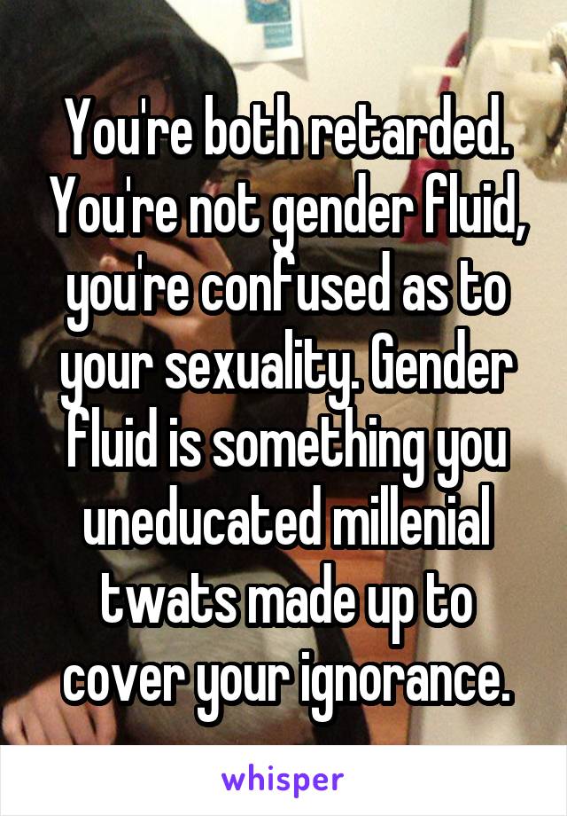 You're both retarded. You're not gender fluid, you're confused as to your sexuality. Gender fluid is something you uneducated millenial twats made up to cover your ignorance.