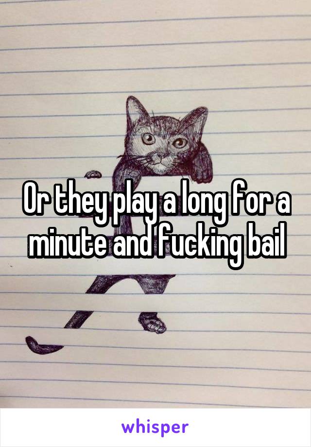 Or they play a long for a minute and fucking bail