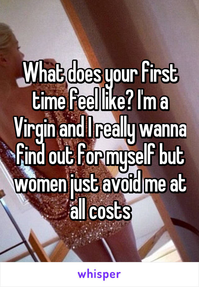 What does your first time feel like? I'm a Virgin and I really wanna find out for myself but women just avoid me at all costs