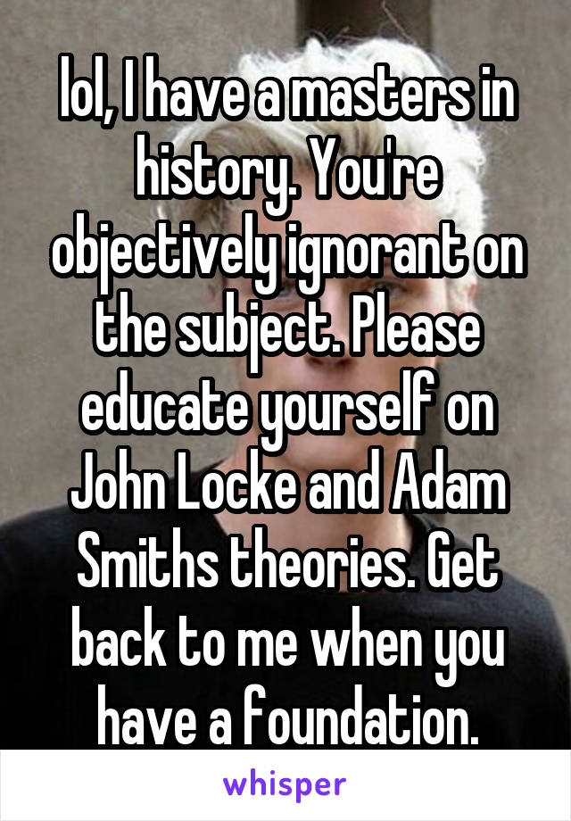 lol, I have a masters in history. You're objectively ignorant on the subject. Please educate yourself on John Locke and Adam Smiths theories. Get back to me when you have a foundation.