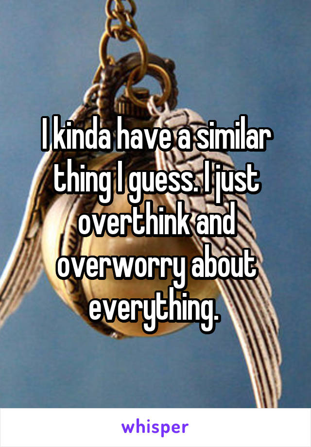 I kinda have a similar thing I guess. I just overthink and overworry about everything. 