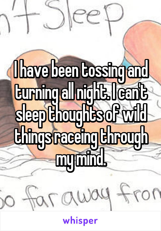 I have been tossing and turning all night. I can't sleep thoughts of wild things raceing through my mind.