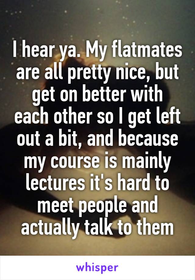 I hear ya. My flatmates are all pretty nice, but get on better with each other so I get left out a bit, and because my course is mainly lectures it's hard to meet people and actually talk to them