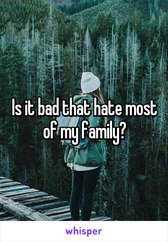 Is it bad that hate most of my family?