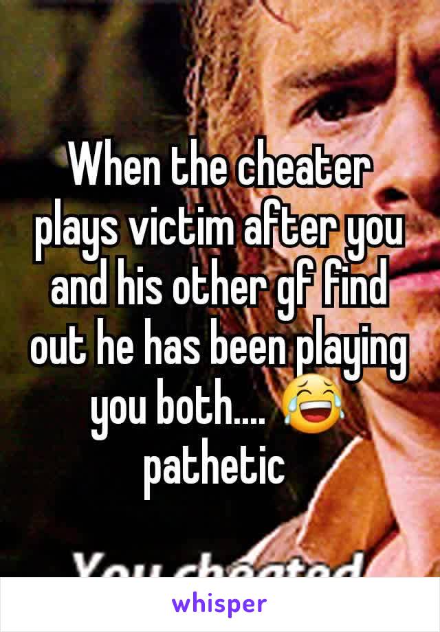 When the cheater plays victim after you and his other gf find out he has been playing you both.... 😂 pathetic 