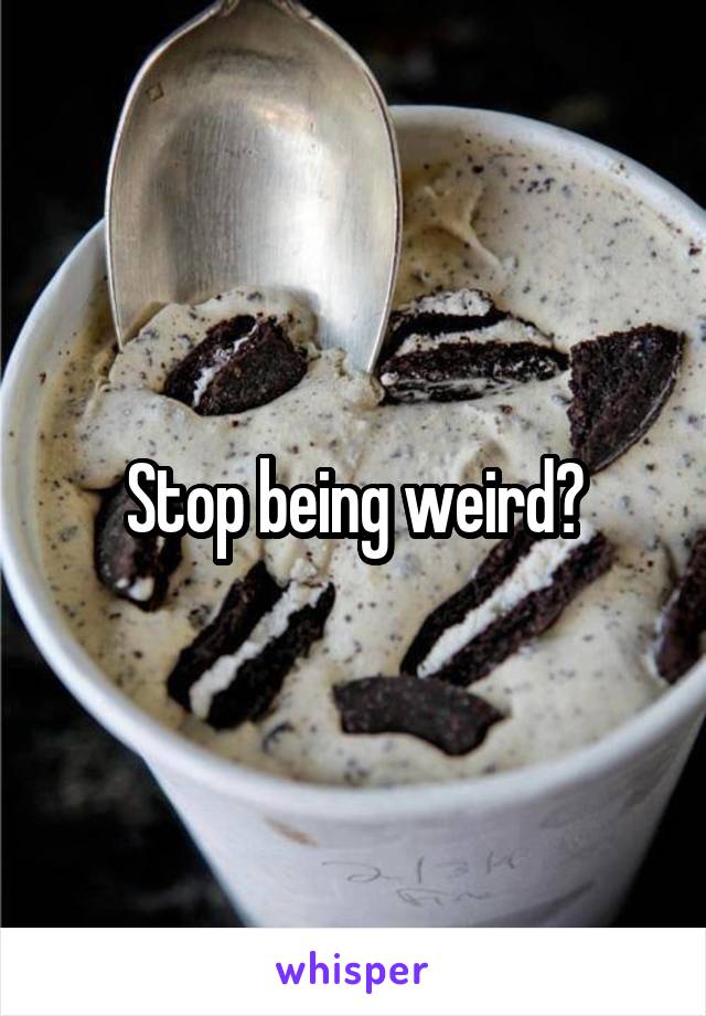 Stop being weird?