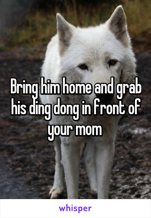 Bring him home and grab his ding dong in front of your mom 