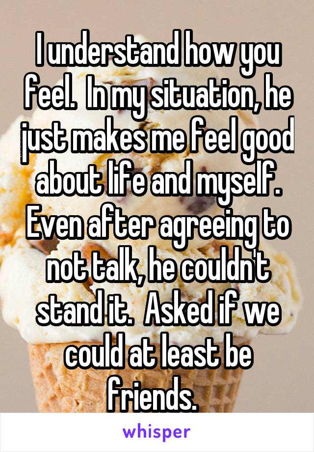 I understand how you feel.  In my situation, he just makes me feel good about life and myself. Even after agreeing to not talk, he couldn't stand it.  Asked if we could at least be friends.  