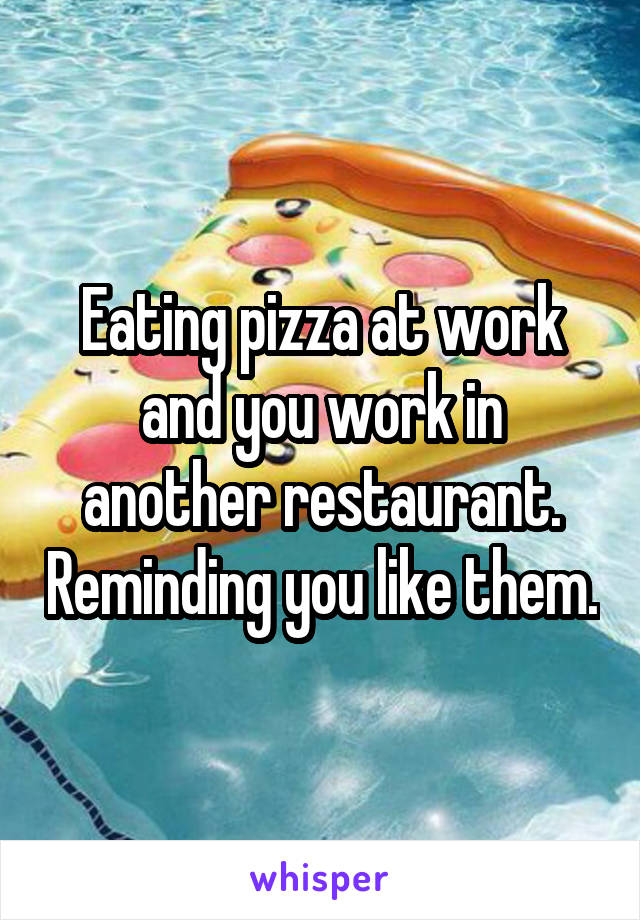 Eating pizza at work and you work in another restaurant. Reminding you like them.