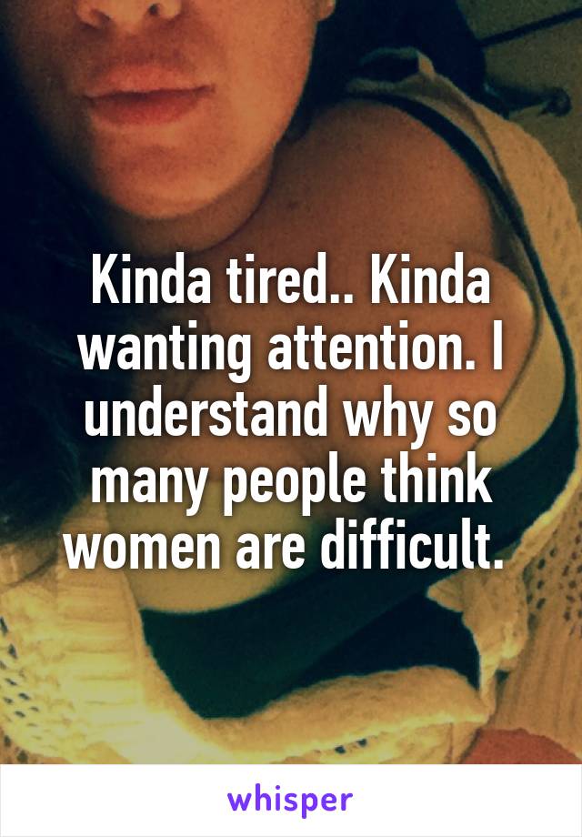 Kinda tired.. Kinda wanting attention. I understand why so many people think women are difficult. 