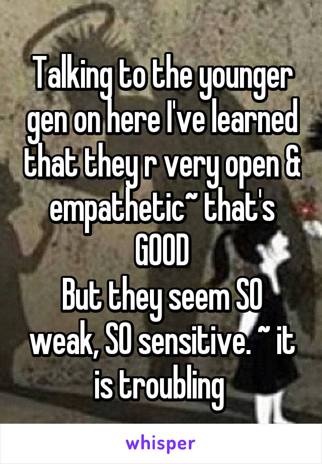 Talking to the younger gen on here I've learned that they r very open & empathetic~ that's GOOD
But they seem SO weak, SO sensitive. ~ it is troubling 