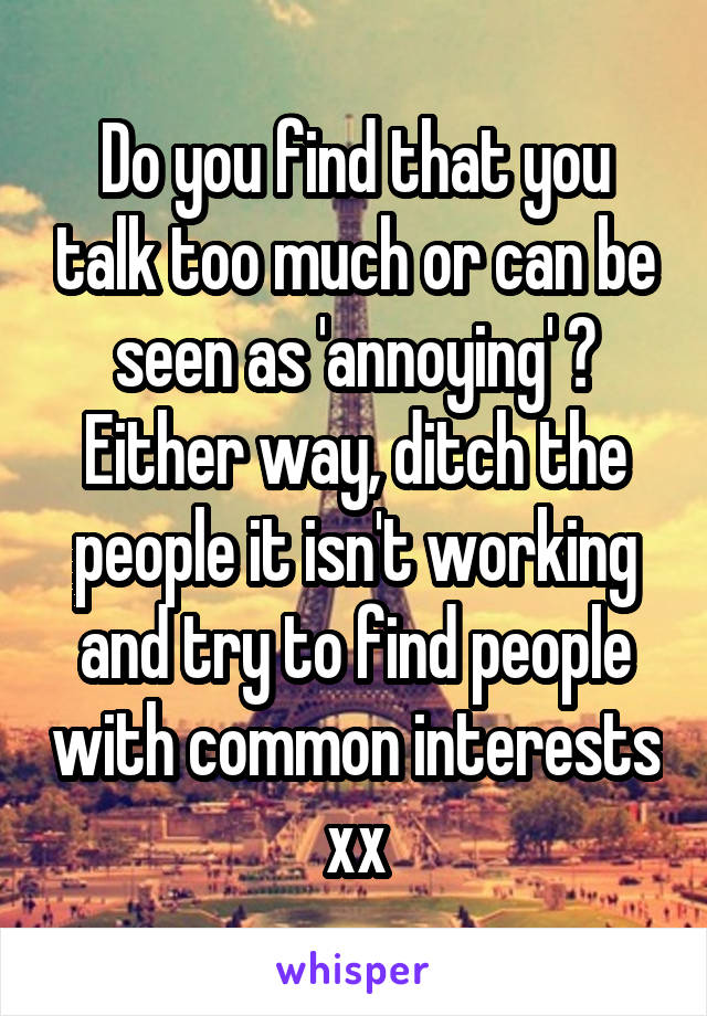 Do you find that you talk too much or can be seen as 'annoying' ? Either way, ditch the people it isn't working and try to find people with common interests xx