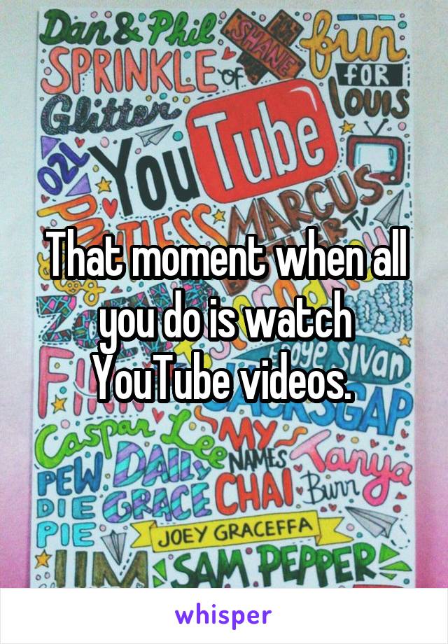 That moment when all you do is watch YouTube videos. 