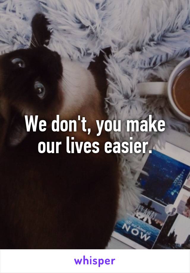 We don't, you make our lives easier.