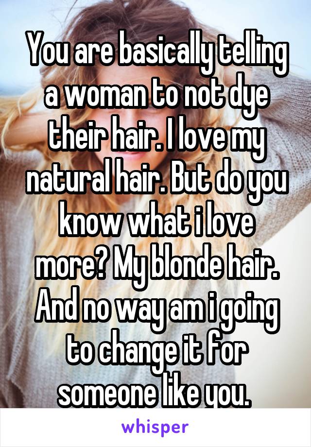 You are basically telling a woman to not dye their hair. I love my natural hair. But do you know what i love more? My blonde hair. And no way am i going to change it for someone like you. 