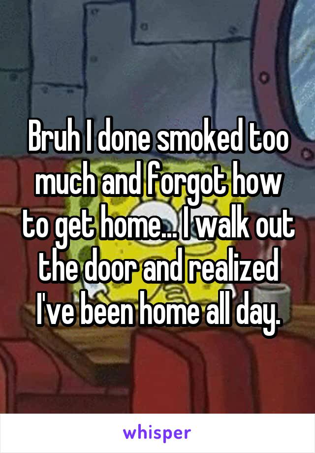 Bruh I done smoked too much and forgot how to get home... I walk out the door and realized I've been home all day.