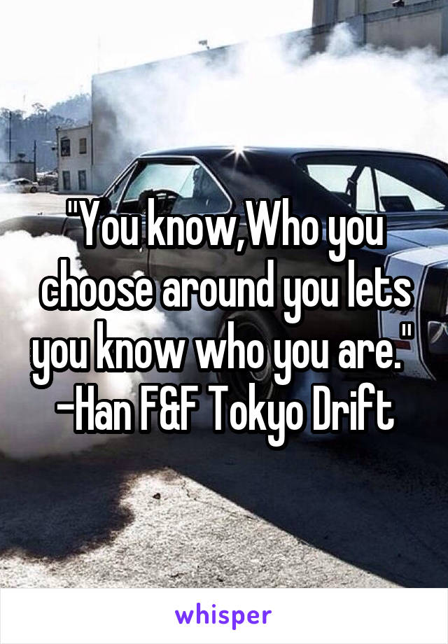 "You know,Who you choose around you lets you know who you are." 
-Han F&F Tokyo Drift
