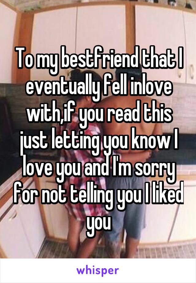 To my bestfriend that I eventually fell inlove with,if you read this just letting you know I love you and I'm sorry for not telling you I liked you