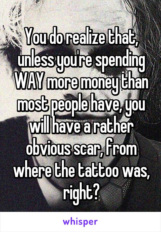 You do realize that, unless you're spending WAY more money than most people have, you will have a rather obvious scar, from where the tattoo was, right?