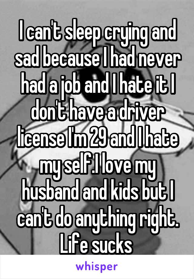 I can't sleep crying and sad because I had never had a job and I hate it I don't have a driver license I'm 29 and I hate my self.I love my husband and kids but I can't do anything right. Life sucks 