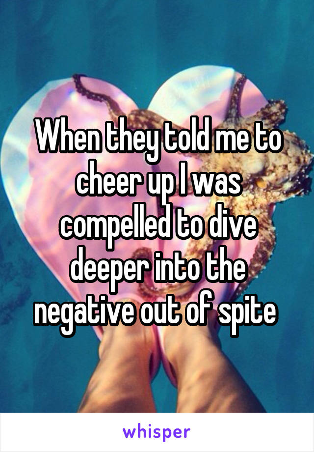 When they told me to cheer up I was compelled to dive deeper into the negative out of spite 