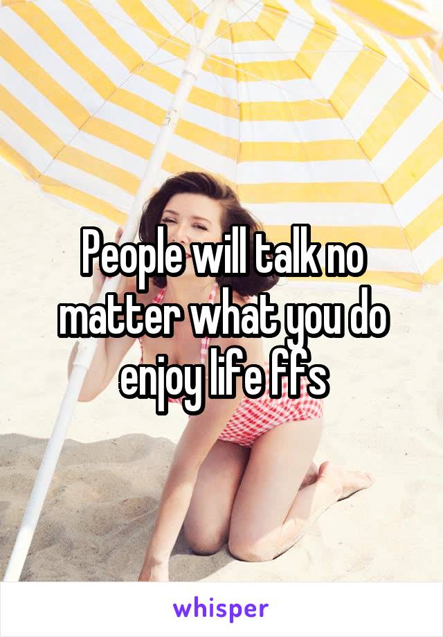 People will talk no matter what you do enjoy life ffs