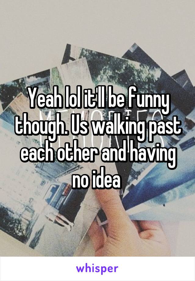 Yeah lol it'll be funny though. Us walking past each other and having no idea 