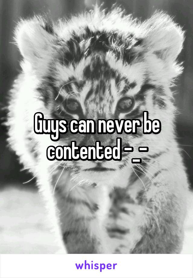 Guys can never be contented -_-