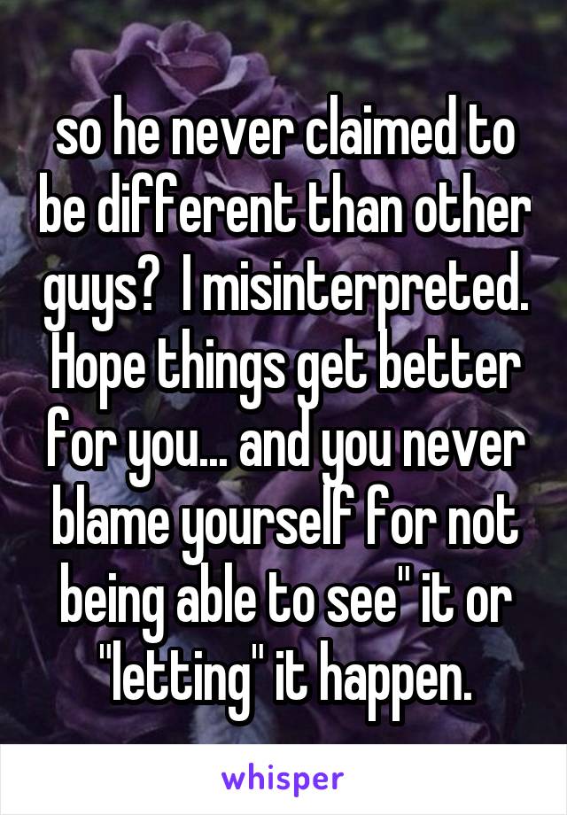 so he never claimed to be different than other guys?  I misinterpreted. Hope things get better for you... and you never blame yourself for not being able to see" it or "letting" it happen.
