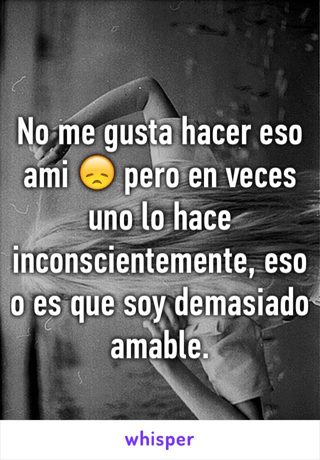 No me gusta hacer eso ami 😞 pero en veces uno lo hace inconscientemente, eso o es que soy demasiado amable. 