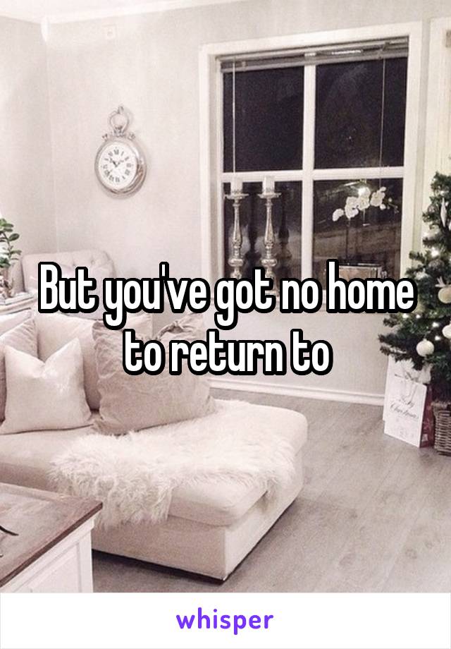 But you've got no home to return to