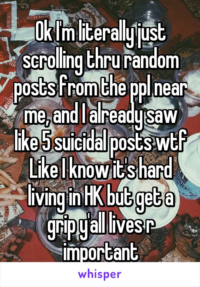 Ok I'm literally just scrolling thru random posts from the ppl near me, and I already saw like 5 suicidal posts wtf Like I know it's hard living in HK but get a grip y'all lives r important