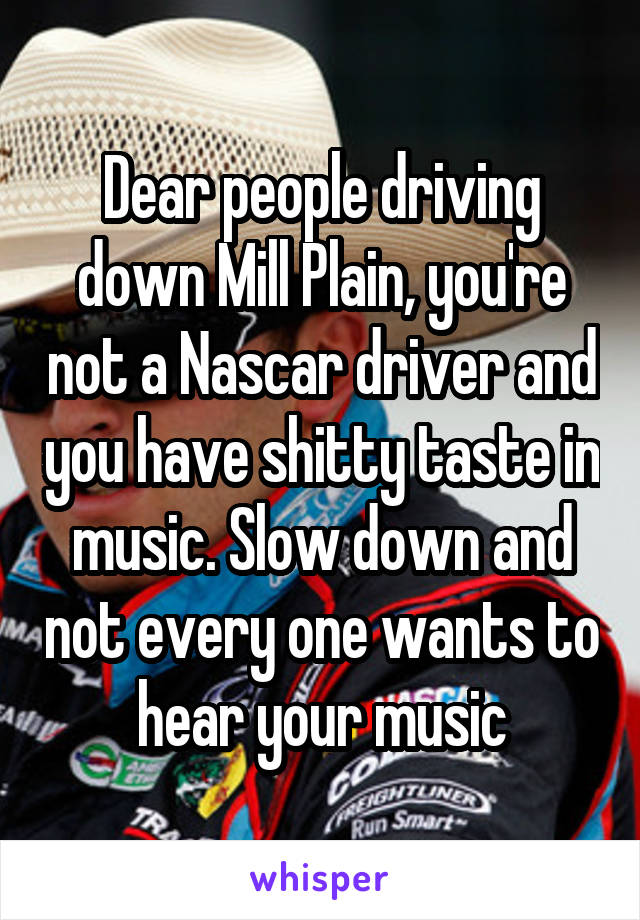 Dear people driving down Mill Plain, you're not a Nascar driver and you have shitty taste in music. Slow down and not every one wants to hear your music