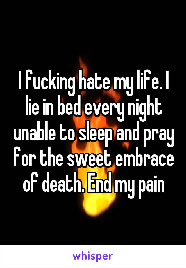 I fucking hate my life. I lie in bed every night unable to sleep and pray for the sweet embrace of death. End my pain