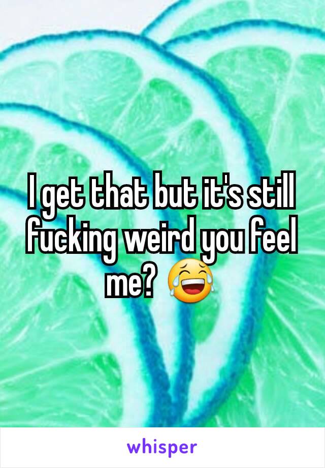 I get that but it's still fucking weird you feel me? 😂