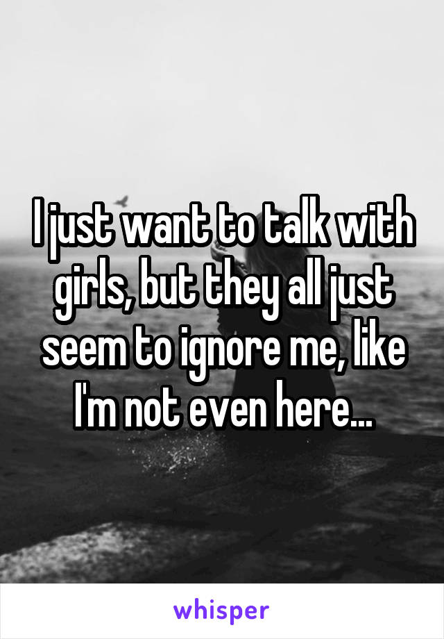 I just want to talk with girls, but they all just seem to ignore me, like I'm not even here...