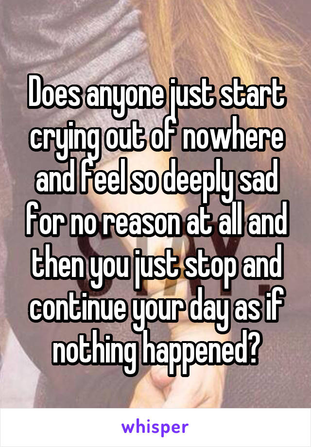 Does anyone just start crying out of nowhere and feel so deeply sad for no reason at all and then you just stop and continue your day as if nothing happened?