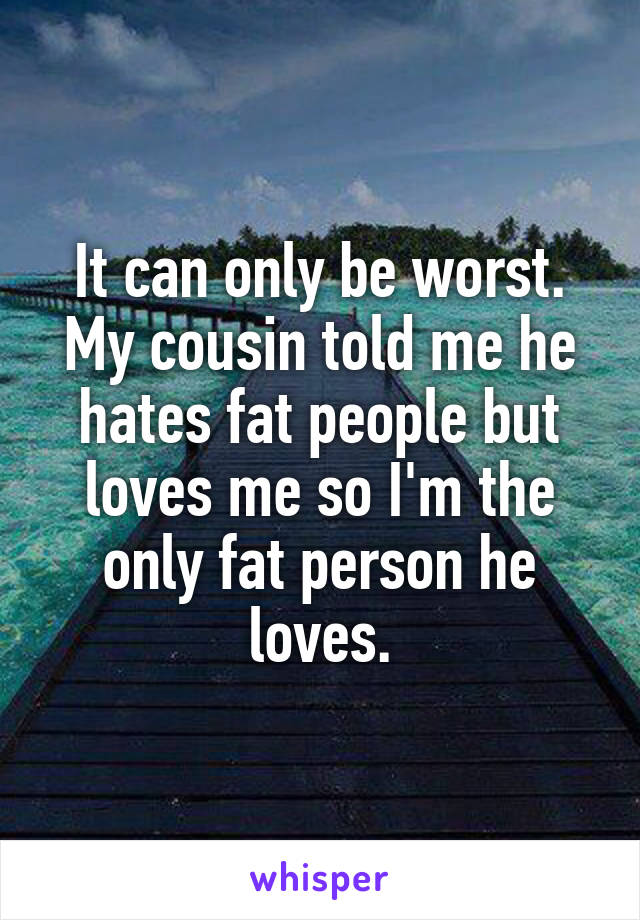 It can only be worst. My cousin told me he hates fat people but loves me so I'm the only fat person he loves.
