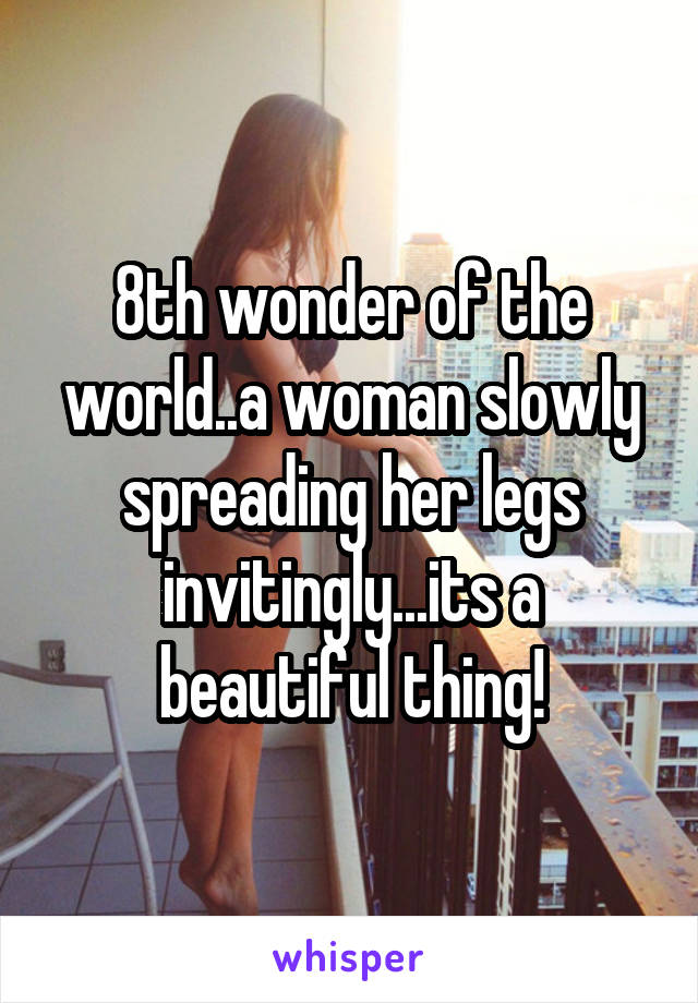 8th wonder of the world..a woman slowly spreading her legs invitingly...its a beautiful thing!