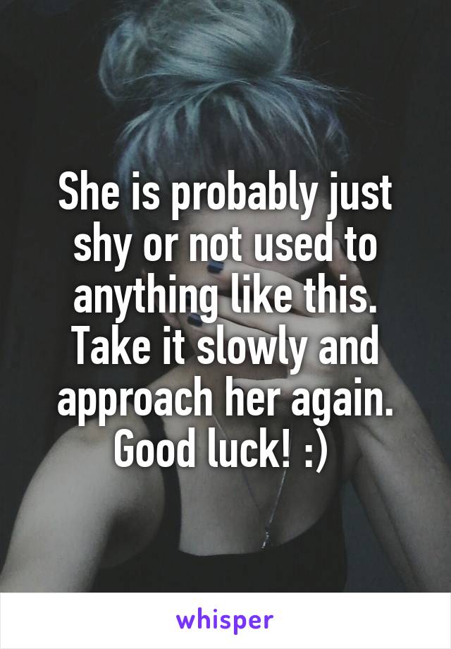 She is probably just shy or not used to anything like this. Take it slowly and approach her again. Good luck! :) 