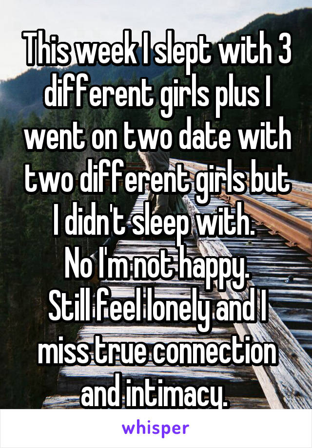 This week I slept with 3 different girls plus I went on two date with two different girls but I didn't sleep with. 
No I'm not happy.
Still feel lonely and I miss true connection and intimacy. 