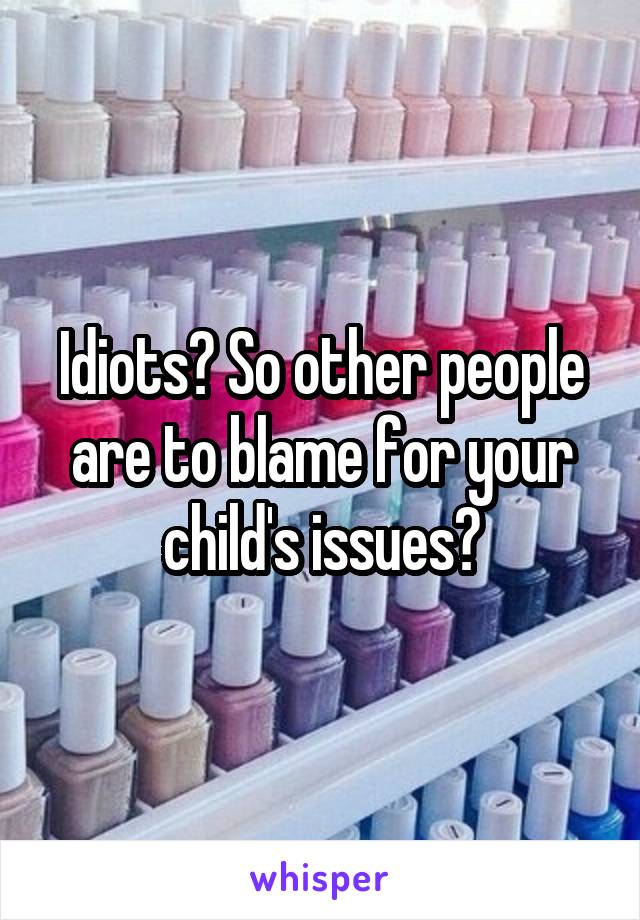 Idiots? So other people are to blame for your child's issues?