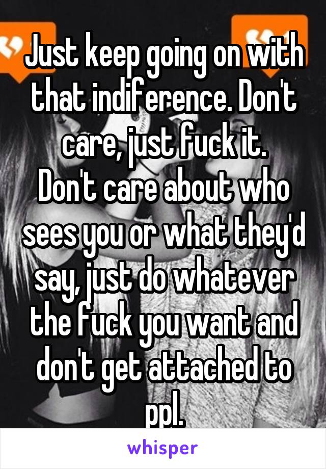 Just keep going on with that indiference. Don't care, just fuck it.
Don't care about who sees you or what they'd say, just do whatever the fuck you want and don't get attached to ppl.