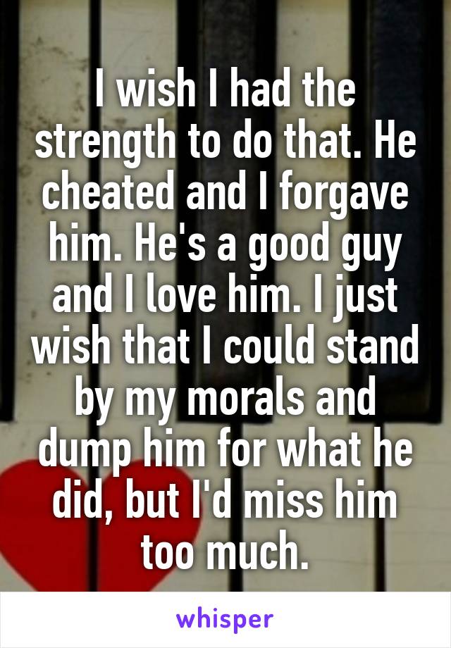 I wish I had the strength to do that. He cheated and I forgave him. He's a good guy and I love him. I just wish that I could stand by my morals and dump him for what he did, but I'd miss him too much.