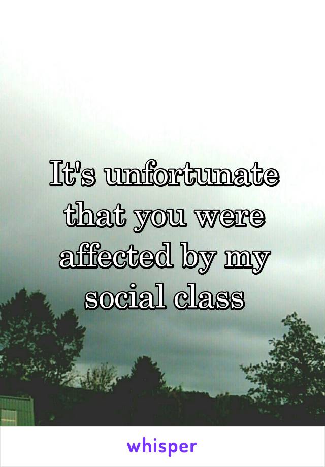 It's unfortunate that you were affected by my social class