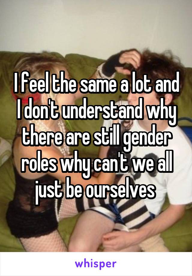 I feel the same a lot and I don't understand why there are still gender roles why can't we all just be ourselves 