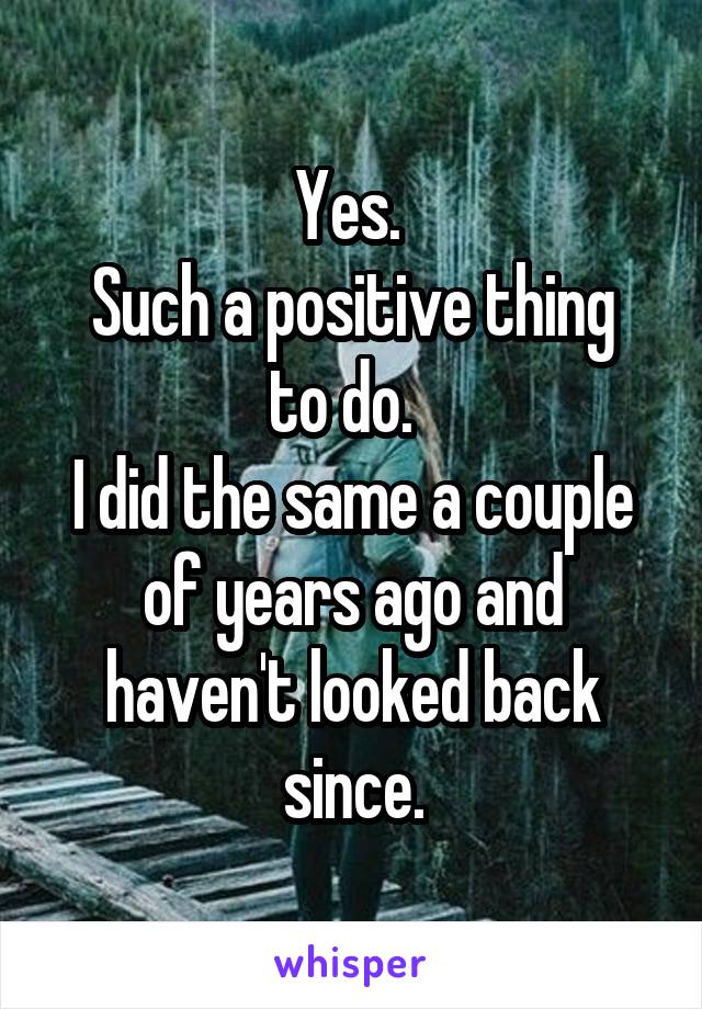 Yes. 
Such a positive thing to do.  
I did the same a couple of years ago and haven't looked back since.