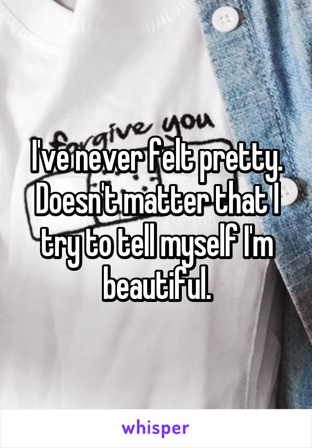 I've never felt pretty. Doesn't matter that I try to tell myself I'm beautiful.