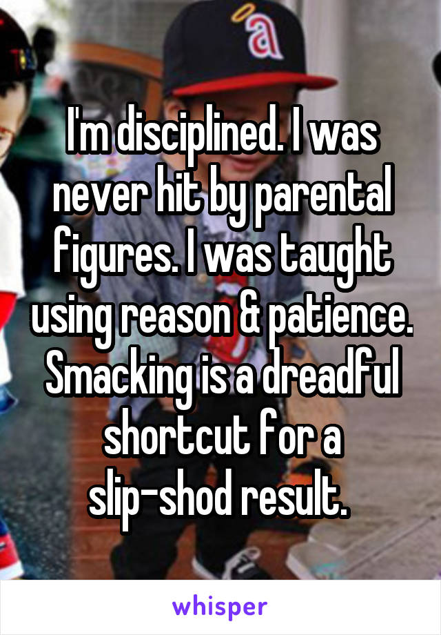I'm disciplined. I was never hit by parental figures. I was taught using reason & patience. Smacking is a dreadful shortcut for a slip-shod result. 